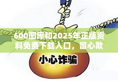 600图库和2025年正版资料免费下载入口，留心欺诈性营销-贴切释义、专家解读解释与落实
