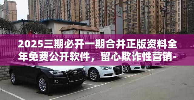 2025三期必开一期合并正版资料全年免费公开软件，留心欺诈性营销-贴切释义、专家解读解释与落实