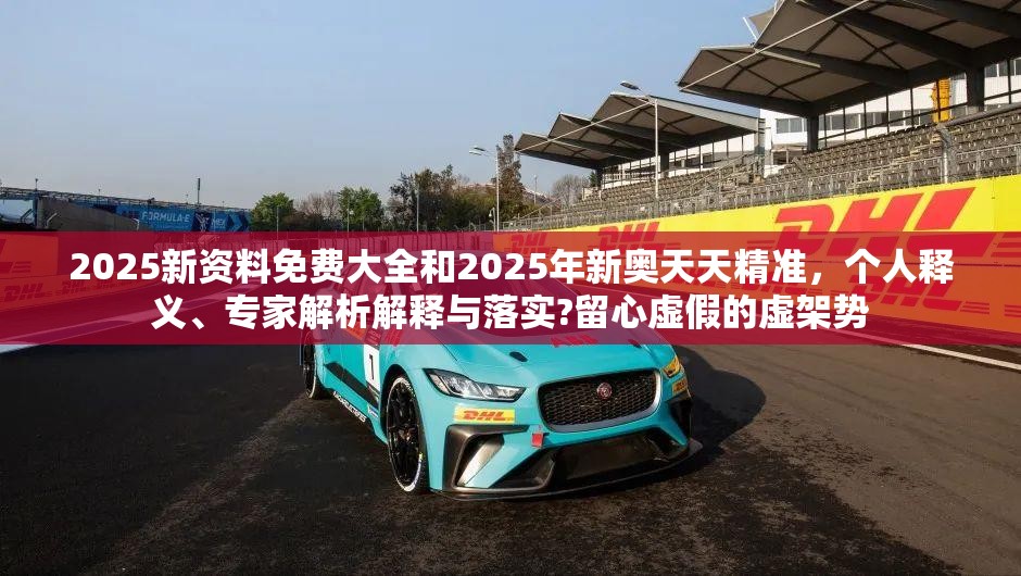 2025新资料免费大全和2025年新奥天天精准，个人释义、专家解析解释与落实?留心虚假的虚架势