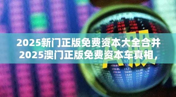 2025新门正版免费资本大全合并2025澳门正版免费资本车真相，战略释义、专家解析解释与落实,留心欺诈性营销