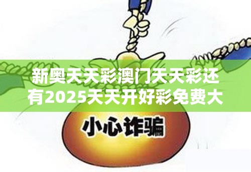新奥天天彩澳门天天彩还有2025天天开好彩免费大全，战略释义、专家解析解释与落实,留心欺诈性营销