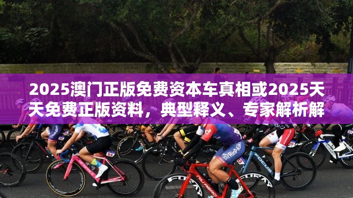 2025澳门正版免费资本车真相或2025天天免费正版资料，典型释义、专家解析解释与落实?小心误导宣传风险