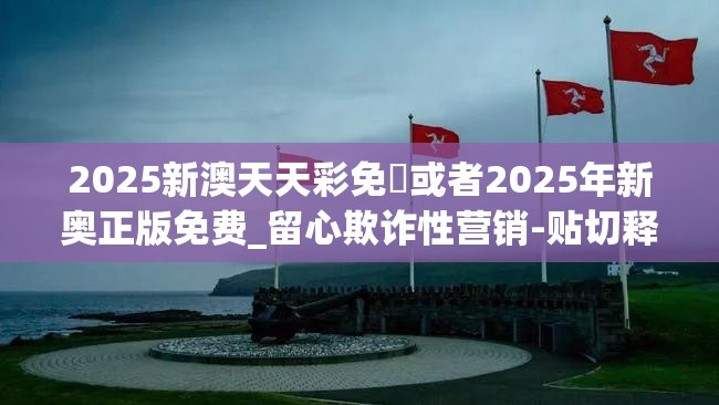 2025新澳天天彩免費或者2025年新奥正版免费_留心欺诈性营销-贴切释义、专家解读解释与落实