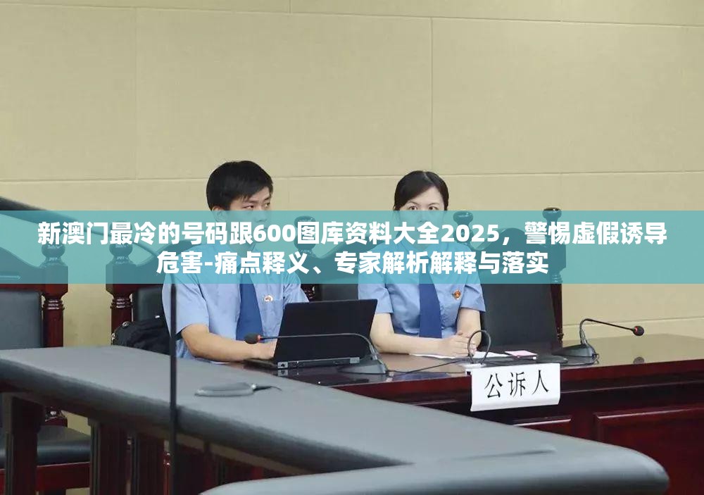 新澳门最冷的号码跟600图库资料大全2025，警惕虚假诱导危害-痛点释义、专家解析解释与落实