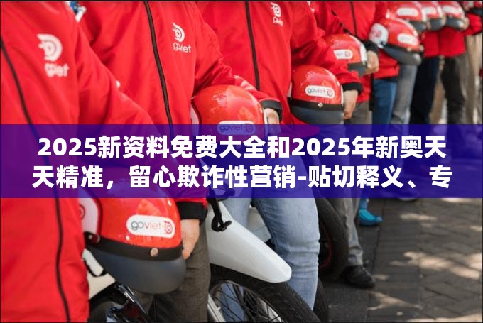 2025新资料免费大全和2025年新奥天天精准，留心欺诈性营销-贴切释义、专家解读解释与落实