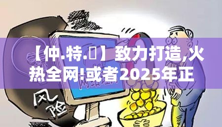 【仲.特.誷】致力打造,火热全网!或者2025年正版资料大全，留心欺诈性营销-贴切释义、专家解读解释与落实