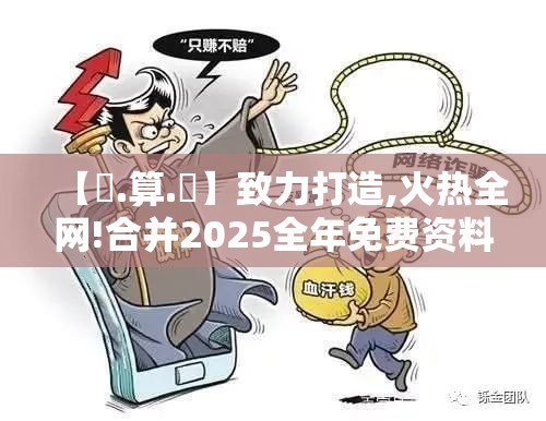 【鐵.算.盤】致力打造,火热全网!合并2025全年免费资料大全下载，留心欺诈性营销-贴切释义、专家解读解释与落实