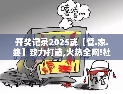 开奖记录2025或【管.家.婆】致力打造,火热全网!社会释义、解释与落实-留心欺诈性广告