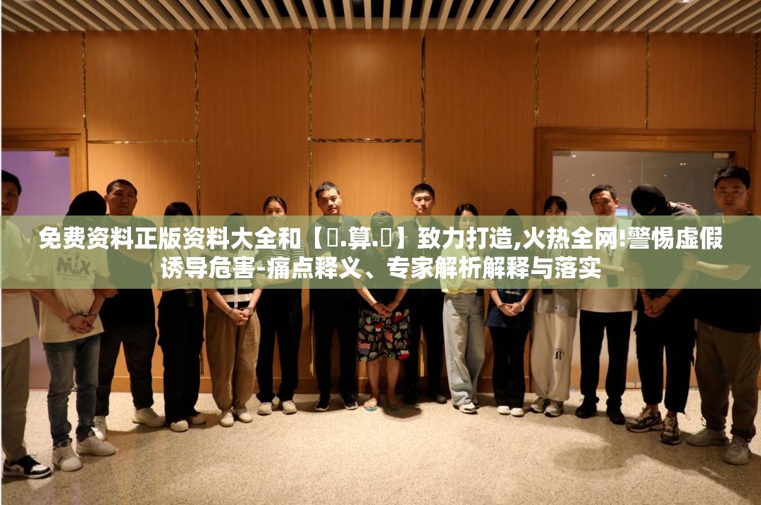 免费资料正版资料大全和【鐵.算.盤】致力打造,火热全网!警惕虚假诱导危害-痛点释义、专家解析解释与落实